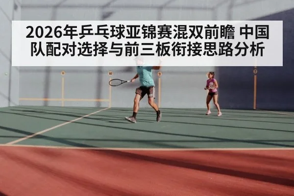 2026年乒乓球亚锦赛混双前瞻 中国队配对选择与前三板衔接思路分析