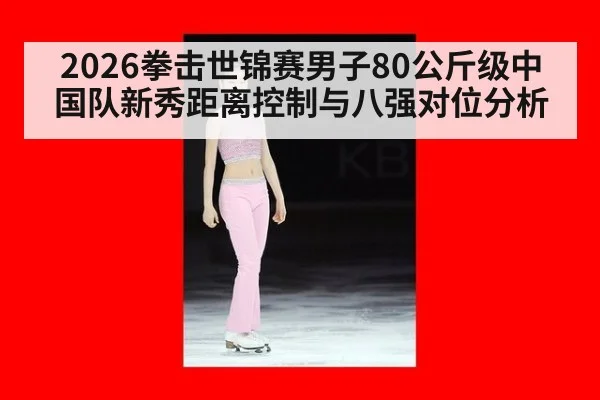 2026拳击世锦赛男子80公斤级中国队新秀距离控制与八强对位分析